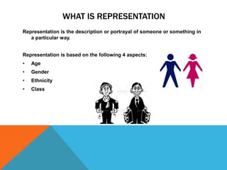 WHAT IS REPRESENTATION
Representation is the description or portrayal of someone or something in
a particular way.
Representation is based on the following 4 aspects:
• Age
• Gender
• Ethnicity
• Class
 