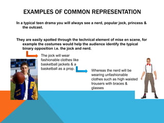 EXAMPLES OF COMMON REPRESENTATION
In a typical teen drama you will always see a nerd, popular jock, princess &
the outcast.
They are easily spotted through the technical element of mise en scene, for
example the costumes would help the audience identify the typical
binary opposition i.e. the jock and nerd.
The jock will wear
fashionable clothes like
basketball jackets & a
basketball as a prop. Whereas the nerd will be
wearing unfashionable
clothes such as high waisted
trousers with braces &
glasses
 