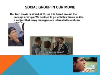 SOCIAL GROUP IN OUR MOVIE
Our teen movie is aimed at 16+ as it is based around the
concept of drugs. We decided to go with this theme as it is
a subject that many teenagers are interested in and can
relate to .
 