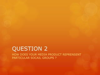 QUESTION 2
HOW DOES YOUR MEDIA PRODUCT REPRENSENT
PARTICULAR SOCAIL GROUPS ?
 