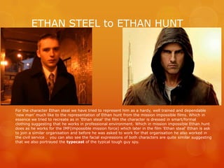 ETHAN STEEL to ETHAN HUNT
For the character Ethan steal we have tried to represent him as a hardy, well trained and dependable
‘new man’ much like to the representation of Ethan hunt from the mission impossible films. Which in
essence we tried to recreate as in ‘Ethan steal’ the film the character is dressed in smart/formal
clothing suggesting that he works in professional environment. Which in mission impossible Ethan hunt
does as he works for the IMF(impossible mission force) which later in the film 'Ethan steal’ Ethan is ask
to join a similar organisation and before he was asked to work for that organisation he also worked in
the civil service . you can also see the facial expressions of both characters are quite similar suggesting
that we also portrayed the typecast of the typical tough guy spy.
 