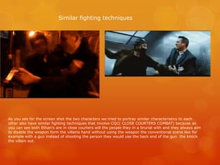 As you see for the screen shot the two characters we tried to portray similar characteristics to each
other also have similar fighting techniques that involve CQC( CLOSE COURTERS COMBAT) because as
you can see both Ethan's are in close courters will the people they in a brurial with and they always aim
to disable the weapon form the villains hand without using the weapon the conventional scene like for
example with a gun instead of shooting the person they would use the back end of the gun the knock
the villain out.
Similar fighting techniques
 
