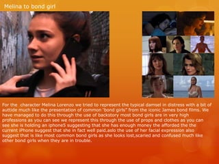 Melina to bond girl
For the character Melina Lorenzo we tried to represent the typical damsel in distress with a bit of
auttide much like the presentation of common ‘bond girls” from the iconic James bond films. We
have managed to do this through the use of backstory most bond girls are in very high
professions as you can see we represent this through the use of props and clothes as you can
see she is holding an iphone5 suggesting that she has enough money the afforded the the
current iPhone suggest that she in fact well paid.aslo the use of her facial expression also
suggest that is like most common bond girls as she looks lost,scaried and confused much like
other bond girls when they are in trouble.
 