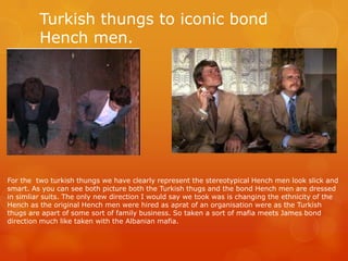Turkish thungs to iconic bond
Hench men.
For the two turkish thungs we have clearly represent the stereotypical Hench men look slick and
smart. As you can see both picture both the Turkish thugs and the bond Hench men are dressed
in simliar suits. The only new direction I would say we took was is changing the ethnicity of the
Hench as the original Hench men were hired as aprat of an organisation were as the Turkish
thugs are apart of some sort of family business. So taken a sort of mafia meets James bond
direction much like taken with the Albanian mafia.
 