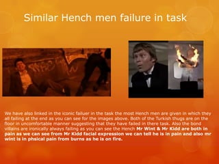 Similar Hench men failure in task
We have also linked in the iconic failuer in the task the most Hench men are given in which they
all failing at the end as you can see for the images above. Both of the Turkish thugs are on the
floor in uncomfortable manner suggesting that they have failed in there task. Also the bond
villains are ironically always failing as you can see the Hench Mr Wint & Mr Kidd are both in
pain as we can see from Mr Kidd facial expression we can tell he is in pain and also mr
wint is in phsical pain from burns as he is on fire.
 