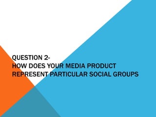 QUESTION 2-
HOW DOES YOUR MEDIA PRODUCT
REPRESENT PARTICULAR SOCIAL GROUPS
 