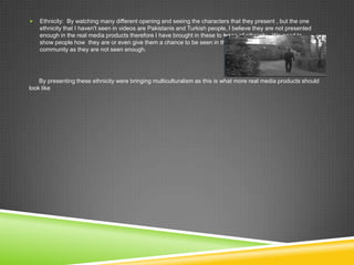  Ethnicity: By watching many different opening and seeing the characters that they present , but the one
ethnicity that I haven't seen in videos are Pakistanis and Turkish people, I believe they are not presented
enough in the real media products therefore I have brought in these to types of ethnicity. We need to
show people how they are or even give them a chance to be seen in the
community as they are not seen enough.
By presenting these ethnicity were bringing multiculturalism as this is what more real media products should
look like
 