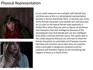 Physical Representation
In our credit sequence we used girls with blonde hair
and blue eyes as this is a stereotypical representation
females in horror and thriller films. In Sorority row many
of the female characters have blonde hair and blue eyes
as it is seen as the typical female look especially in
thriller films when they are seen as figures of weakness
and characters that lack intelligence because of the
stereotypical view that blonde girls are less intelligent
than others and lack common sense. This works well in
our credit sequence because our aim was to show the
female characters as vulnerable and If people assume
that they lack common sense then they are instantly
more vulnerable in dangerous situations and the
audience will therefore expect to see something bad
happen to them as a result of this.
 
