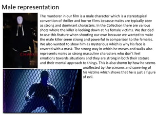 Male representation
The murderer in our film is a male character which is a stereotypical
convention of thriller and horror films because males are typically seen
as strong and dominant characters. In the Collection there are various
shots where the killer is looking down at his female victims. We decided
to use this feature when shooting our own because we wanted to make
the male killer seem strong and powerful in comparison to the females.
We also wanted to show him as mysterious which is why his face is
covered with a mask. The strong way in which he moves and walks also
represents males as strong masculine characters who don’t feel
emotions towards situations and they are strong in both their stature
and their mental approach to things. This is also shown by how he seems
unaffected by the screams and cowering of
his victims which shows that he is just a figure
of evil.
 