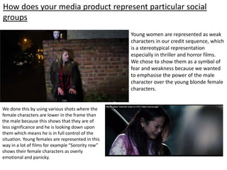 How does your media product represent particular social
groups
Young women are represented as weak
characters in our credit sequence, which
is a stereotypical representation
especially in thriller and horror films.
We chose to show them as a symbol of
fear and weakness because we wanted
to emphasise the power of the male
character over the young blonde female
characters.
We done this by using various shots where the
female characters are lower in the frame than
the male because this shows that they are of
less significance and he is looking down upon
them which means he is in full control of the
situation. Young females are represented in this
way in a lot of films for example “Sorority row”
shows their female characters as overly
emotional and panicky.
 