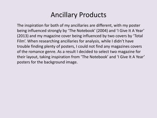 Ancillary Products
The inspiration for both of my ancillaries are different, with my poster
being influenced strongly by ‘The Notebook’ (2004) and ‘I Give It A Year’
(2013) and my magazine cover being influenced by two covers by ‘Total
Film’. When researching ancillaries for analysis, while I didn’t have
trouble finding plenty of posters, I could not find any magazines covers
of the romance genre. As a result I decided to select two magazine for
their layout, taking inspiration from ‘The Notebook’ and ‘I Give It A Year’
posters for the background image.
 