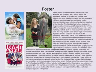 Poster
For my poster I found inspiration in romance film ‘The
Notebook’ and ‘I Give It A Year’. In both posters the
typography is similar to my own, with a simple, plain
coloured font being used for the tagline and cast names with
a different but similar style font used for the credits.
However, I decided to use a feminine, handwritten style font
for the title alike ‘The Notebook’ as I believe it suited the
design more than the large, bold font demonstrated in ‘I Give
It A Year’ and, as it is more unusual, when used in the other
marketing products it will be more easily linked to the film
while also being relatable to my female target audience. For
my colour scheme I have used two colours for the
typography, alike ‘I Give It A Year’, using red for the title and
strapline as it connotes romance while making them stand
out. But instead of using it on the cast names also I decided to
just use it on the title and strapline as they form the most
important piece of text on the poster and will draw the
audience’s eyes to it. The background image includes the two
main characters in costumes from the film, alike both of the
other posters, aswell as one of the locations featured, linking all the marketing products together, each image also
outlines the narrative, with ‘The Notebook’ showing the couple together clearly in love shown by the
romantic embrace and ‘I Give It A Year’ with two groups behind a different member of the couple,
showing a divide, I have replicated this by making the main male character look like a ghost, standing
behind the female character dressed in funeral attire in a graveyard, standing over a grave holding a
red rose, showing they were a couple before he died. For the layout I have arranged the text to leave
the centre bare so the characters aren’t covered and remain the focal point of the poster, this is shown
in ‘The Notebook’ and ‘I Give It A Year’ with the text being put behind the character and not covered
up, keeping the title near the centre so it is more likely to be seen first also. I have included the title,
strapline, cast names, credits, other titles the producers are responsible for and the production
company logos alike both posters.
 