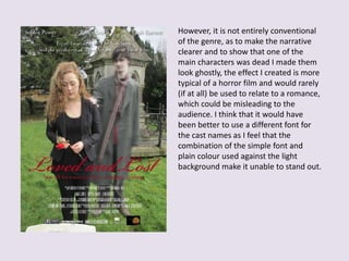 However, it is not entirely conventional
of the genre, as to make the narrative
clearer and to show that one of the
main characters was dead I made them
look ghostly, the effect I created is more
typical of a horror film and would rarely
(if at all) be used to relate to a romance,
which could be misleading to the
audience. I think that it would have
been better to use a different font for
the cast names as I feel that the
combination of the simple font and
plain colour used against the light
background make it unable to stand out.
 