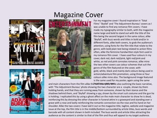 Magazine Cover
For my magazine cover I found inspiration in ‘Total
Films’ ‘Skyfall’ and ‘The Adjustment Bureau’ covers as I
was unable to find any romance film covers. I have
made my typography similar to both, with the magazine
name large and bold to stand out with the title of the
film being the second largest in the same colour, alike
‘Skyfall’, with buzz words and titles in bold and/or in
different fonts, alike both covers, to grab the audience’s
attention, using fonts for the film title that relate to the
genre, with bold plain text being related to action films
often, alike the feminine handwritten style font used in
my romance film cover. I have used four colours in my
cover, dark red, dark red/pink, light red/pink and
white, as red and pink connotes romance, alike mine
the two other covers use colour schemes that suit the
genre of the film featured on the cover, with
gold, white, black and mainly dark colours being used in
action/adventure film promotion, using three or four
colours alike mine also. The background image featured
is the same used for my poster, again using the same
locations, costumesand main characters from the film alike the two examples, while also outlining the basic narrative,
with ‘The Adjustment Bureau’ photo showing the two character are a couple, shown by them
holding hands, and that they are running away from someone, shown by their stance and the
shadows behind them, and ‘Skyfall’ showing a spy, shown by the smart suit costume and the gun he
is holding. I replicated this by using a ghost affect on the male main character to show he is dead,
reinforcing this by dressing the other character in funeral attire in a graveyard and standing over a
grave with a rose and lastly reinforcing the romantic connection via the rose and his hand on her
shoulder. Alike the two covers I have laid it out so the magazine title, tagline, website and magazine
issue at the top, the film title is in the middle/bottom surrounded by article titles, buzz words and
barcode with all content shown in both included. The buzz words and article titles attracting the
audience as the content is similar to that of the film and thus will appeal to my target audience.
 