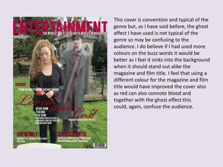 This cover is convention and typical of the
genre but, as I have said before, the ghost
affect I have used is not typical of the
genre so may be confusing to the
audience. I do believe if I had used more
colours on the buzz words it would be
better as I feel it sinks into the background
when it should stand out alike the
magazine and film title. I feel that using a
different colour for the magazine and film
title would have improved the cover also
as red can also connote blood and
together with the ghost effect this
could, again, confuse the audience.
 