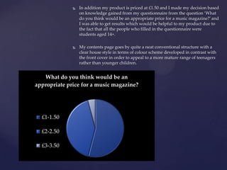  In addition my product is priced at £1.50 and I made my decision based
on knowledge gained from my questionnaire from the question ‘What
do you think would be an appropriate price for a music magazine?’ and
I was able to get results which would be helpful to my product due to
the fact that all the people who filled in the questionnaire were
students aged 14+.
 My contents page goes by quite a neat conventional structure with a
clear house style in terms of colour scheme developed in contrast with
the front cover in order to appeal to a more mature range of teenagers
rather than younger children.
What do you think would be an
appropriate price for a music magazine?
£1-1.50
£2-2.50
£3-3.50
 