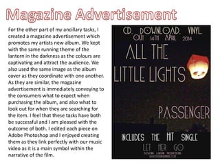 For the other part of my ancillary tasks, I
created a magazine advertisement which
promotes my artists new album. We kept
with the same running theme of the
lantern in the darkness as the colours are
captivating and attract the audience. We
also used the same image as the album
cover as they coordinate with one another.
As they are similar, the magazine
advertisement is immediately conveying to
the consumers what to expect when
purchasing the album, and also what to
look out for when they are searching for
the item. I feel that these tasks have both
be successful and I am pleased with the
outcome of both. I edited each piece on
Adobe Photoshop and I enjoyed creating
them as they link perfectly with our music
video as it is a main symbol within the
narrative of the film.
 