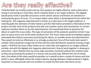 I find that both my ancillary tasks and my main product are highly effective. Each media text is
strong in conveying our initial idea, which instantly draws in our target audience. The digipak
would easily invite in possible consumers as the certain colours and theme are attractive in
conveying the genre of music. It is a unique album cover which is stereotypical of one within the
Indie genre. The magazine advertisement is similar as is also lures in the target audience. It
instantly grabs the attention of indie listeners and the information provided is informative of the
product at hand. Each of the products link with one another clearly and consistently. If a certain
audience member where to see the advertisement, this would lead them to purchase the
album or watch the music video. This type of connection of the products would be similar if you
were to come across one of the other products first. The music video would immediately appeal
and would then lead to consumers purchasing the album, or stumble across the advertisement.
They would not work as effectively or as strongly as planned if one of the media texts weren’t
created. There would be a huge lack of links and the initial distribution would be missing a huge
aspect. I find that my music video relates to our initial idea and appeals to our target audience
entirely, and with the digipak and magazine advertisement, they all work together in drawing in
consumers. I don’t believe that my music video would be successful without the ancillary tasks
as they are promoting the product in a concise and accurate way. Without the trio of media
texts, the whole of the video would be pointless as it would’ve been a waste of money and time
which is never affordable within the media industry. Synergy between media products is highly
important as they coincide with one another to create the best texts that there can be.
 