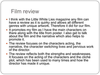 Film review
 I think with the Little White Lies magazine any film can
have a review as it is quirky and allows all different
genres with unique artwork. Therefore it did for our film.
 It promotes my film as I have the main characters on
there along with the title from poster. I also get to talk
about the film and the narrative which also helps to
promote it.
 The review focuses on the characters acting, the
narrative, the character switching lives and pervious work
of the director.
 The review reflects both the strengths and weaknesses.
It focuses on the acting of the characters and the cliché
plot, which has been used to many times and how the
director has made it unique.
 