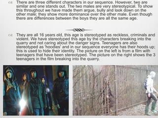  There are three different characters in our sequence. However, two are
similar and one stands out. The two males are very stereotypical. To show
this throughout we have made them argue, bully and look down on the
other male; they show more dominance over the other male. Even though
there are differences between the boys they are all the same age.
 They are all 16 years old, this age is stereotyped as reckless, criminals and
violent. We have stereotyped this age by the characters breaking into the
quarry and not caring about the danger signs. Teenagers are also
stereotyped as 'hoodies' and in our sequence everyone has their hoods up;
this is used to hide their identity. The picture on the left is from a film with
teenagers that have been stereotyped. The picture on the right shows the 3
teenagers in the film breaking into the quarry.
 