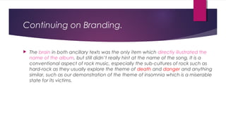 Continuing on Branding.
 The brain in both ancillary texts was the only item which directly illustrated the
name of the album, but still didn’t really hint at the name of the song. It is a
conventional aspect of rock music, especially the sub-cultures of rock such as
hard-rock as they usually explore the theme of death and danger and anything
similar, such as our demonstration of the theme of insomnia which is a miserable
state for its victims.
 
