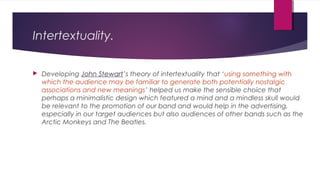 Intertextuality.
 Developing John Stewart’s theory of intertextuality that ‘using something with
which the audience may be familiar to generate both potentially nostalgic
associations and new meanings’ helped us make the sensible choice that
perhaps a minimalistic design which featured a mind and a mindless skull would
be relevant to the promotion of our band and would help in the advertising,
especially in our target audiences but also audiences of other bands such as the
Arctic Monkeys and The Beatles.
 