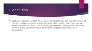 Conclusion.
 Lastly, our decisions related to our potential target audience through the use of
the font and logo, in other words, distinguishable ancillary texts because we
looked at other artists and saw that they gained a lot of recognition for being
authentic and using minimalism as a means for sophistication but also
dissimilarity.
 