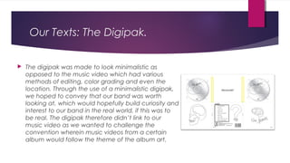 Our Texts: The Digipak.
 The digipak was made to look minimalistic as
opposed to the music video which had various
methods of editing, color grading and even the
location. Through the use of a minimalistic digipak,
we hoped to convey that our band was worth
looking at, which would hopefully build curiosity and
interest to our band in the real world, if this was to
be real. The digipak therefore didn’t link to our
music video as we wanted to challenge the
convention wherein music videos from a certain
album would follow the theme of the album art.
 