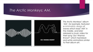 The Arctic Monkeys: AM.
The Arctic Monkeys’ album
‘AM’, for example, featured
a minimalistic design of
waves which read ‘AM’ in
the middle, and later
released a music video for
their song ‘Do I Wanna
Know?’ which had black
and white animations similar
to their album art.
 