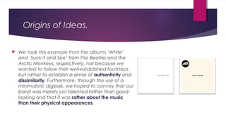 Origins of Ideas.
 We took this example from the albums ‘White’
and ‘Suck it and See’ from The Beatles and the
Arctic Monkeys, respectively, not because we
wanted to follow their well-established footsteps
but rather to establish a sense of authenticity and
dissimilarity. Furthermore, through the use of a
minimalistic digipak, we hoped to convey that our
band was merely just talented rather than good-
looking and that it was rather about the music
than their physical appearances.
 
