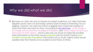 Why we did what we did.
 Because our main aim was to impress our target audience, our video featured
diegetic sound, fast cuts and shaky camera work to keep it interesting. For our
digipak, however, we used two CDs in a digipak that would look ordinary to
show that there was more to show. According to Richard Dyer, ‘a star image is
an image constructed from a range of materials’ and ‘music videos will act as a
showcase for their talents’, which is also why we chose to make the ancillary
texts minimalistic so that they would juxtapose with our band’s talents and
wouldn’t necessarily foreshadow the content of our music videos which would
possibly raise the interests of our audience and those of others.
 