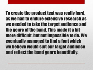 To create the product text was really hard,
as we had to endure extensive research as
we needed to take the target audience and
the genre of the band. This made it a bit
more difficult, but not impossible to do. We
eventually managed to find a font which
we believe would suit our target audience
and reflect the band genre beautifully.
 