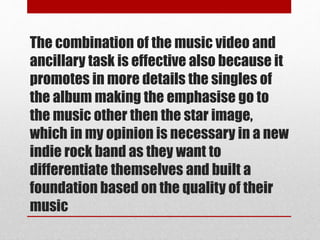 The combination of the music video and
ancillary task is effective also because it
promotes in more details the singles of
the album making the emphasise go to
the music other then the star image,
which in my opinion is necessary in a new
indie rock band as they want to
differentiate themselves and built a
foundation based on the quality of their
music
 