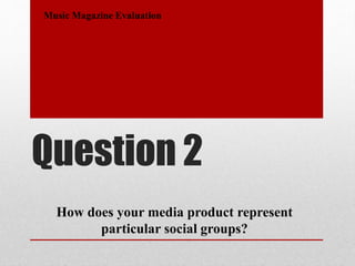 Question 2
Music Magazine Evaluation
How does your media product represent
particular social groups?
 