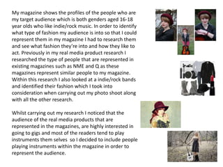 My magazine shows the profiles of the people who are
my target audience which is both genders aged 16-18
year olds who like indie/rock music. In order to identify
what type of fashion my audience is into so that I could
represent them in my magazine I had to research them
and see what fashion they’re into and how they like to
act. Previously in my real media product research I
researched the type of people that are represented in
existing magazines such as NME and Q as these
magazines represent similar people to my magazine.
Within this research I also looked at a indie/rock bands
and identified their fashion which I took into
consideration when carrying out my photo shoot along
with all the other research.
Whilst carrying out my research I noticed that the
audience of the real media products that are
represented in the magazines, are highly interested in
going to gigs and most of the readers tend to play
instruments them selves so I decided to include people
playing instruments within the magazine in order to
represent the audience.
 