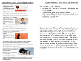 Project Pheonix 2008 Research By Bauer
Key findings of Project Pheonix:
- More people in the UK are interested in music than any
other interest.
- The UK’s connection with music is evolving
- There is no evidence to show that people’s attachment
to live music is declining
- Brands are welcome
By looking at Project Pheonix ‘s Music Segmentation, I have
found that my target social group is Pace-setters which is
17% of the 16-45 population. This group of people see
themselves as being interested in different things than
mainstream and as having a true passion for music. They
are more likely to be male and in terms of social grade they
are ABC1. They like to talk to their friends a lot about music
and are even willing to put up an argument with them
about music and bands. All people in the Pacesetter group
have a common interest of having a true passion for music
although there are several members that have an obsession
in music.
Project Pheonix’s Music Segmentation
 