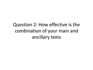 Question 2: How effective is the
combination of your main and
ancillary texts
 