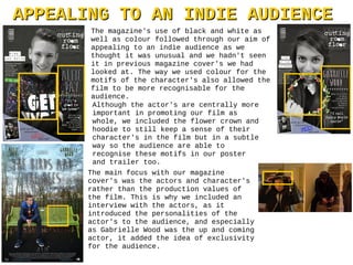 APPEALING TO AN INDIE AUDIENCEAPPEALING TO AN INDIE AUDIENCE
The magazine's use of black and white as
well as colour followed through our aim of
appealing to an indie audience as we
thought it was unusual and we hadn't seen
it in previous magazine cover's we had
looked at. The way we used colour for the
motifs of the character's also allowed the
film to be more recognisable for the
audience.
The main focus with our magazine
cover's was the actors and character's
rather than the production values of
the film. This is why we included an
interview with the actors, as it
introduced the personalities of the
actor's to the audience, and especially
as Gabrielle Wood was the up and coming
actor, it added the idea of exclusivity
for the audience.
Although the actor's are centrally more
important in promoting our film as
whole, we included the flower crown and
hoodie to still keep a sense of their
character's in the film but in a subtle
way so the audience are able to
recognise these motifs in our poster
and trailer too.
 