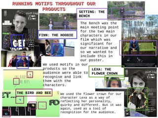 RUNNING MOTIFS THROUGHOUT OURRUNNING MOTIFS THROUGHOUT OUR
PRODUCTSPRODUCTS
THE BIRD AND BEE
FINN: THE HOODIE
SETTING: THE
BENCH
LEXA: THE
FLOWER CROWN
We used motifs in our
products so the
audience were able to
recognise and link
them with the
characters.
The bench was the
main meeting point
for the two main
characters in our
film which was
significant for
our narrative and
so we wanted to
include this in
our poster.
We used the flower crown for our
character Lexa as a way of
reflecting her personality,
quirky and different. But it was
again, used as a tool of
recognition for the audience.
 