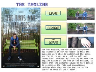THE TAGLINETHE TAGLINE
For our tagline, we wanted to incorporate
all elements of our narrative so that the
audience were able to understand the genre
and for it to act as a tool to sell our
promotional package. By choosing to have the
tagline slates at the end of the trailer, it
meant that the audience would be more likely
to recognise the film and promotional
package when they see the tagline in the
poster as well as the trailer.
 