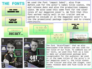THE FONTS We used the font 'impact label', also from
dafont.com for the actor's names title slates, the
end release date and also the production company
slate. We also used this same font for the cover
lines of our magazine cover's. We felt that this
font worked really well in our trailer and we
wanted to include it in the magazine cover's to
tie the promotional package together and to create
continuity.
The font 'Brainflower' that we also
downloaded from dafont.com was used for
the title of our film. To combine all of
our texts, we used this font as a tool
to make our promotional package more
recognisable for the audience. We used
it in the name titles of the actor's in
our magazine cover's, the title slates
in the trailer and also the slogan, cast
names release date and film title on our
poster.
 