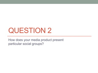 QUESTION 2
How does your media product present
particular social groups?
 