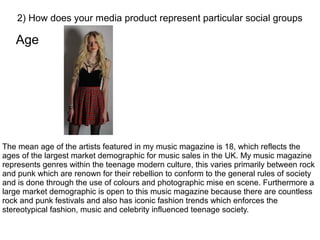 Age
2) How does your media product represent particular social groups
The mean age of the artists featured in my music magazine is 18, which reflects the
ages of the largest market demographic for music sales in the UK. My music magazine
represents genres within the teenage modern culture, this varies primarily between rock
and punk which are renown for their rebellion to conform to the general rules of society
and is done through the use of colours and photographic mise en scene. Furthermore a
large market demographic is open to this music magazine because there are countless
rock and punk festivals and also has iconic fashion trends which enforces the
stereotypical fashion, music and celebrity influenced teenage society.
 