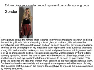 Gender
2) How does your media product represent particular social groups
In the picture above the female artist featured in my music magazine is shown as being
thin with long blonde hair and wearing a lot of glamour make up, this enforces the
stereotypical idea of the model woman and can be seen on almost any music magazine.
The use of this photograph on my magazine cover represents to its audience that being
young, thin and attractive makes you successful and gives them something/someone to
look up to and aspire to be like. This also suggests that women should try hard to look
sexually appealing to men this can be seen with the exposure of her legs, chest, arms
and her stance and eye contact with the audience could be seen as provocative. This
gives the audience the idea that women must conform to the way society portrays them.
On the other hand males models in the magazine are represented with casual clothing.
This suggests that the male in the picture does not have to impress the female audience
by looking seductive.
 