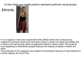Ethnicity
2) How does your media product represent particular social groups
In my magazine I have only represented white, British artists this is because my
magazine is primarily of the punk-rock genre which is renown for being very British and
is made up of mainly white artists as opposed to Black or Asian artists. This could be
more appealing to white-British people because the majority of people in Britain are
white.
The production of my magazine was subject to circumstance because It was produced in
a white majority, the city of York.
 