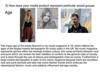 Age
2) How does your media product represent particular social groups
The mean age of the artists featured in my music magazine is 18, which reflects the
ages of the largest market demographic for music sales in the UK. My music magazine
represents genres within the teenage modern culture, this varies primarily between rock
and punk which are renown for their rebellion to conform to the general rules of society
and is done through the use of colours and photographic mise en scene. Furthermore a
large market demographic is open to this music magazine because there are countless
rock and punk festivals and also has iconic fashion trends which enforces the
stereotypical fashion, music and celebrity influenced teenage society.
 