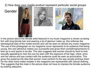 Gender
2) How does your media product represent particular social groups
In the picture above the female artist featured in my music magazine is shown as being
thin with long blonde hair and wearing a lot of glamour make up, this enforces the
stereotypical idea of the model woman and can be seen on almost any music magazine.
The use of this photograph on my magazine cover represents to its audience that being
young, thin and attractive makes you successful and gives them something/someone to
look up to and aspire to be like. This also suggests that women should try hard to look
sexually appealing to men this can be seen with the exposure of her legs, chest, arms
and her stance and eye contact with the audience could be seen as provocative. This
gives the audience the idea that women must conform to the way society portrays them.
On the other hand males models in the magazine are represented with casual clothing.
This suggests that the male in the picture does not have to impress the female audience
by looking seductive.
 
