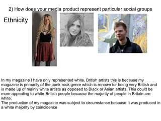 Ethnicity
2) How does your media product represent particular social groups
In my magazine I have only represented white, British artists this is because my
magazine is primarily of the punk-rock genre which is renown for being very British and
is made up of mainly white artists as opposed to Black or Asian artists. This could be
more appealing to white-British people because the majority of people in Britain are
white.
The production of my magazine was subject to circumstance because It was produced in
a white majority by coincidence
 