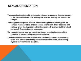 SEXUAL ORIENTATION
The sexual orientation of the characters in our two minute film are obvious
in the two main characters ...