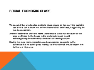 SOCIAL ECONOMIC CLASS
We decided that we’d go for a middle class couple as the storyline explains
the man is out at work a...